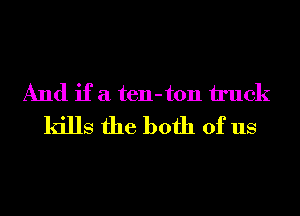 And if a ten-ton truck
kills the both of us