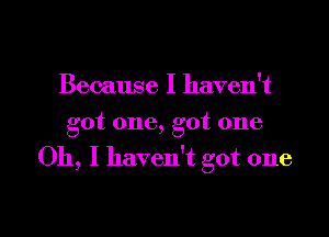 Because I haven't
got one, got one

Oh, I haven't got one