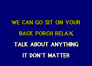 WE CAN GO SIT ON YOUR

BACK PORCH RELAX
TALK ABOUT ANYTHING
IT DON'T MATTER