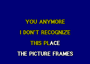 YOU ANYMORE

I DON'T RECOGNIZE
THIS PLACE
THE PICTURE FRAMES