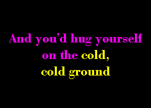 And you'd hug yourself

on the cold,
cold grOImd