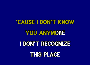 'CAUSE I DON'T KNOW

YOU ANYMORE
I DON'T RECOGNIZE
THIS PLACE