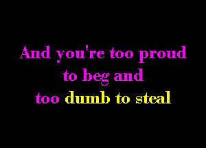 And you're too proud

to beg and

too dumb to steal