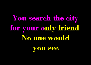 You search the city

for your only friend
No one would

you see