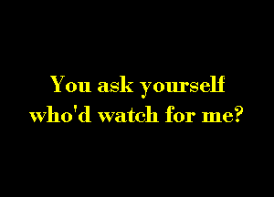 You ask yourself

who'd watch for me?