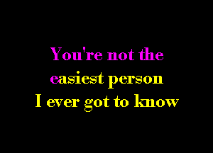 You're not the
easiest person

I ever got to know