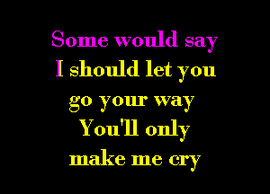 Some would say

I should let you

go your way
You'll only

make me cry