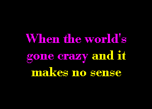 When the world's
gone crazy and it
makes no sense

g