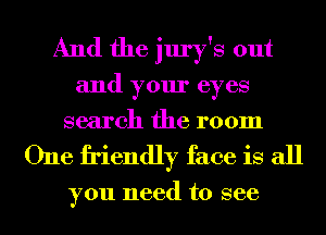 And the jury's out
and your eyes
search the room

One friendly face is all

you need to see