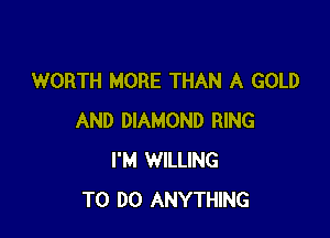 WORTH MORE THAN A GOLD

AND DIAMOND RING
I'M WILLING
TO DO ANYTHING