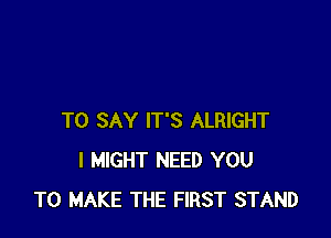 TO SAY IT'S ALRIGHT
I MIGHT NEED YOU
TO MAKE THE FIRST STAND