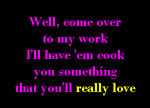 W ell, come over
to my work
I'll have 'em cook

you something
that you'll really love