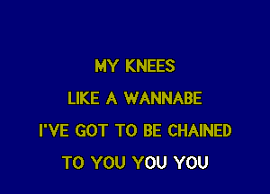 MY KNEES

LIKE A WANNABE
I'VE GOT TO BE CHAINED
TO YOU YOU YOU