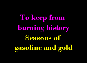 To keep from
burning history
Seasons of

asoline and gold

8 4