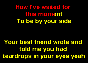 How I've waited for
this moment
To be by your side

Your best friend wrote and
told me you had
teardrops in your eyes yeah