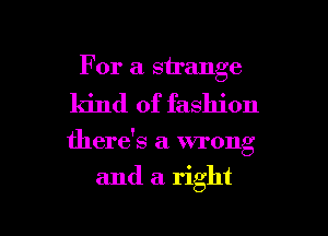 For a strange
kind of fashion

there's a wrong

and a right