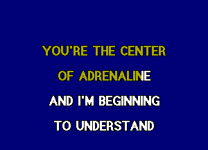 YOU'RE THE CENTER

OF ADRENALINE
AND I'M BEGINNING
TO UNDERSTAND