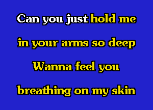 Can you just hold me
in your arms so deep
Wanna feel you

breathing on my skin