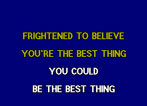 FRIGHTENED TO BELIEVE
YOU'RE THE BEST THING
YOU COULD
BE THE BEST THING