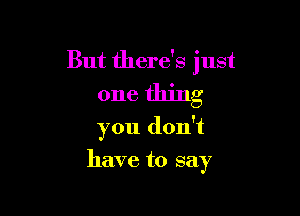 But there's just
one thing

you don't
have to say