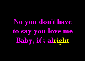 No you don't have

to say you love me

Baby, it's alright