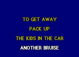 TO GET AWAY

PACK UP
THE KIDS IN THE CAR
ANOTHER BRUISE