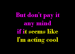 But don't pay it
any mind
if it seems like

I'm acting cool

g