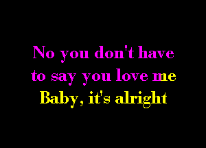 No you don't have

to say you love me

Baby, it's alright