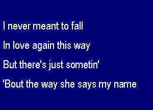 I never meant to fall
In love again this way

But there's just sometin'

'Bout the way she says my name