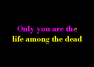 Only you are the

life among the dead