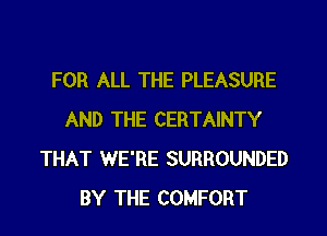 FOR ALL THE PLEASURE
AND THE CERTAINTY
THAT WE'RE SURROUNDED
BY THE COMFORT