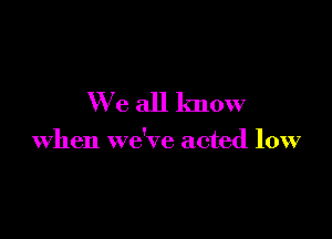 We all know

when we've acted low