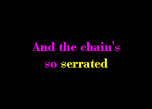 And the chain's

so serrated
