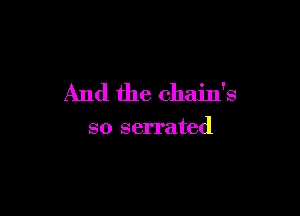 And the chain's

so serrated