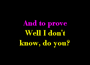 And to prove
Well I don't

know, do you?