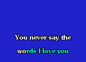 You never say the

words I love you