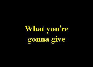 What you're

gonna give