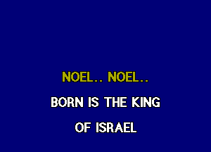 NOEL. NOEL.
BORN IS THE KING
OF ISRAEL