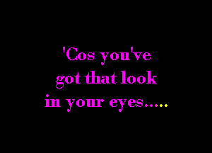 'Cos you've

got that look

in your eyes .....