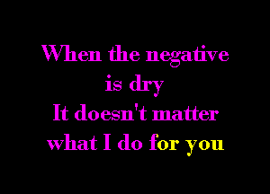 When the negative
is dry

It doesn!t matter

what I do for you

Q