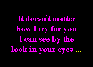 It doesn't matter
how I try for you
I can see by the

look in your eyes....