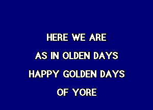 HERE WE ARE

AS IN OLDEN DAYS
HAPPY GOLDEN DAYS
OF YORE