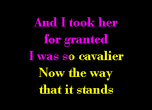 And I took her
for granted

I was so cavalier

Now the way

that it stands I