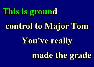 This is ground

control to Major Tom

Y ou've really

made the grade