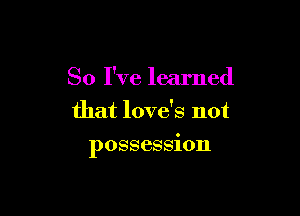 So I've learned
that love's not

possession