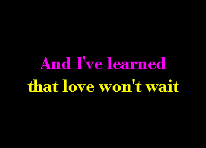 And I've learned

that love won't wait