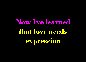 Now I've learned
that love needs

expression