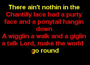 There ain't nothin in the
Chantilly lace had a purty
face and a ponytail hangin
down
A wigglin a walk and a giglin
a talk Lord, make the world
go round