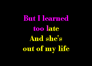 But I learned
too late

And she's

out of my life