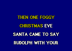 THEN ONE FOGGY

CHRISTMAS EVE
SANTA CAME TO SAY
RUDOLPH WITH YOUR